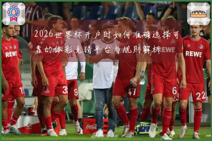 2026世界杯开户时如何准确选择可靠的体彩竞猜平台与规则解析
