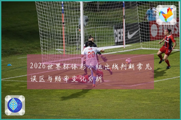 2026世界杯体彩小组出线判断常见误区与赔率变化分析