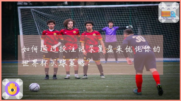 如何通过投注记录复盘来优化你的世界杯买球策略？