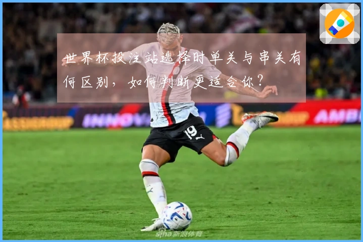 世界杯投注站选择时单关与串关有何区别，如何判断更适合你？