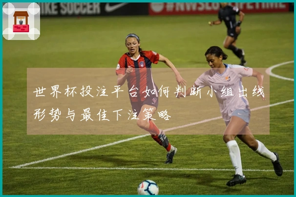 世界杯投注平台如何判断小组出线形势与最佳下注策略